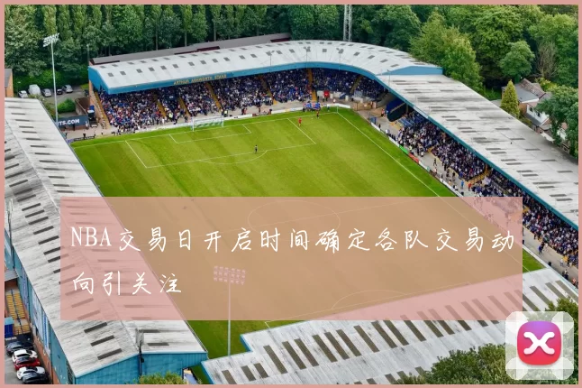 NBA交易日开启时间确定各队交易动向引关注