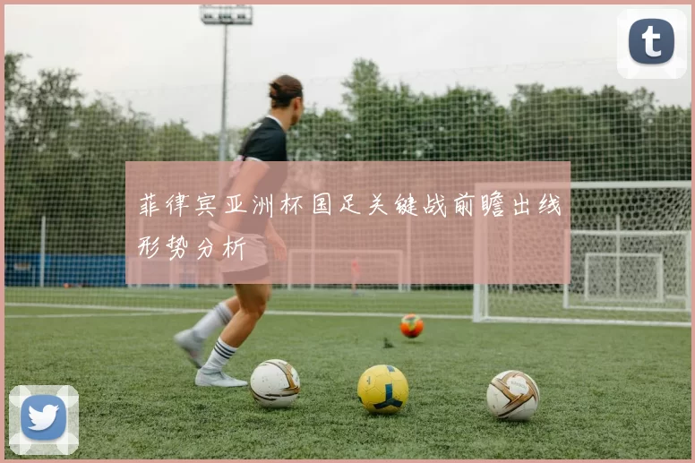 菲律宾亚洲杯国足关键战前瞻出线形势分析