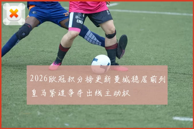 2026欧冠积分榜更新曼城稳居前列皇马紧追争夺出线主动权
