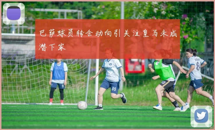 巴萨球员转会动向引关注皇马未成潜下家