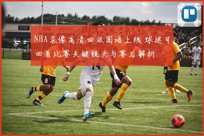 NBA录像高清回放国语上线 球迷可回看比赛关键镜头与赛后解析