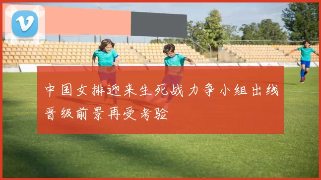 中国女排迎来生死战力争小组出线晋级前景再受考验