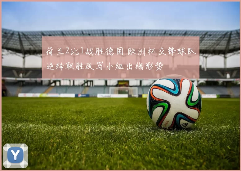 荷兰2比1战胜德国 欧洲杯交锋球队逆转取胜改写小组出线形势