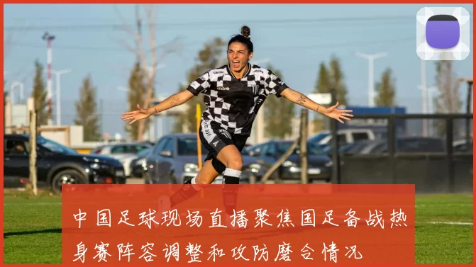 中国足球现场直播聚焦国足备战热身赛阵容调整和攻防磨合情况