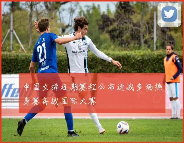 中国女排近期赛程公布连战多场热身赛备战国际大赛