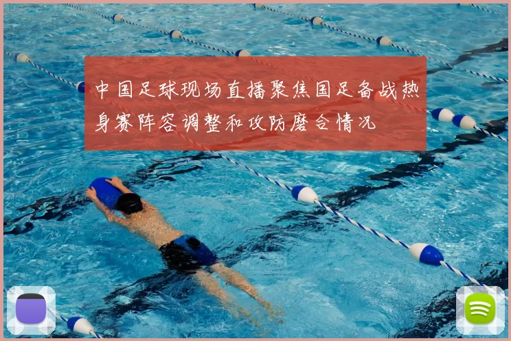 中国足球现场直播聚焦国足备战热身赛阵容调整和攻防磨合情况