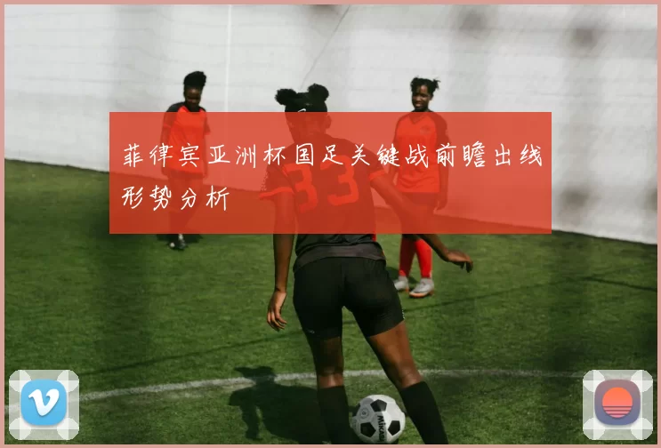 菲律宾亚洲杯国足关键战前瞻出线形势分析