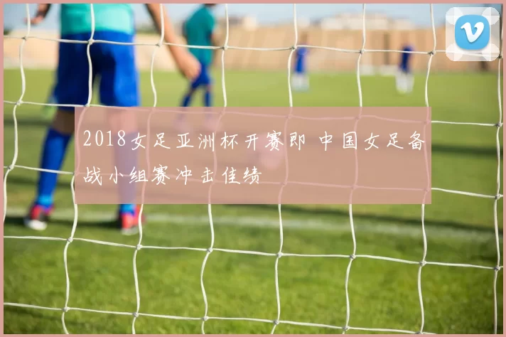 2018女足亚洲杯开赛即 中国女足备战小组赛冲击佳绩