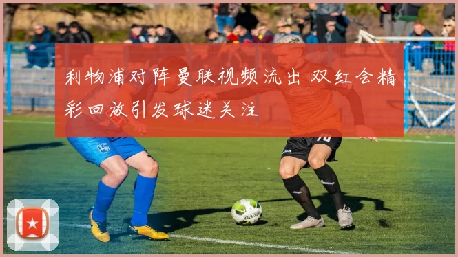 利物浦对阵曼联视频流出 双红会精彩回放引发球迷关注
