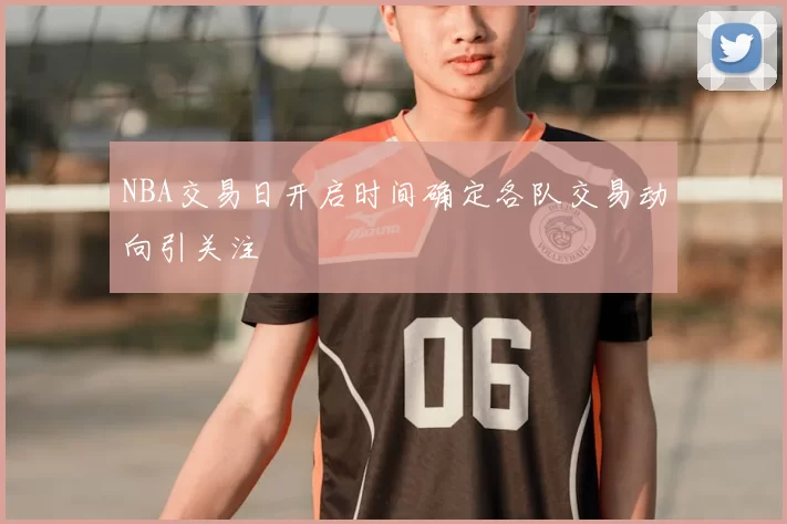 NBA交易日开启时间确定各队交易动向引关注