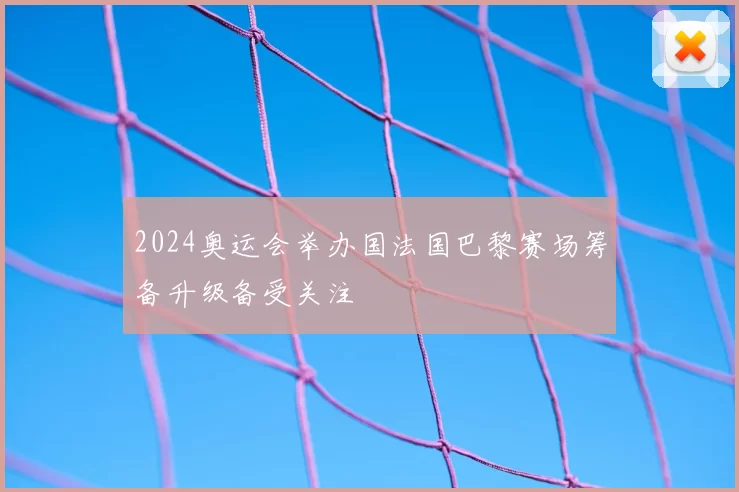 2024奥运会举办国法国巴黎赛场筹备升级备受关注