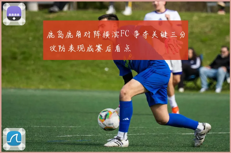 鹿岛鹿角对阵横滨FC 争夺关键三分 攻防表现成赛后看点