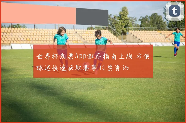 世界杯购票App推荐指南上线 方便球迷快速获取赛事门票资讯