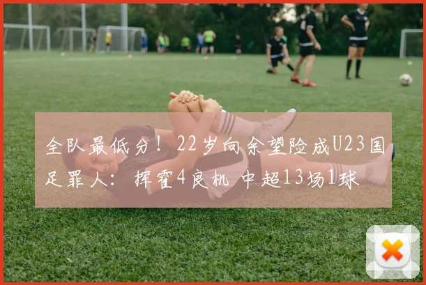 全队最低分!22岁向余望险成U23国足罪人:挥霍4良机 中超13场1球