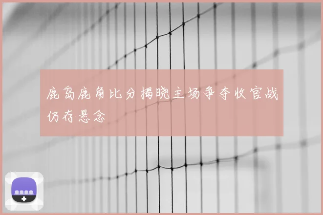 鹿岛鹿角比分揭晓主场争夺收官战仍存悬念