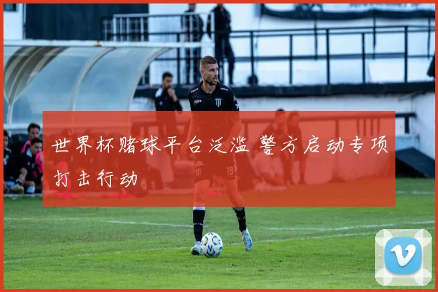 世界杯赌球平台泛滥 警方启动专项打击行动