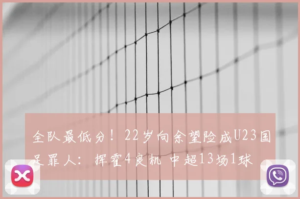 全队最低分!22岁向余望险成U23国足罪人:挥霍4良机 中超13场1球