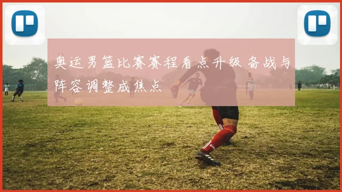 奥运男篮比赛赛程看点升级 备战与阵容调整成焦点